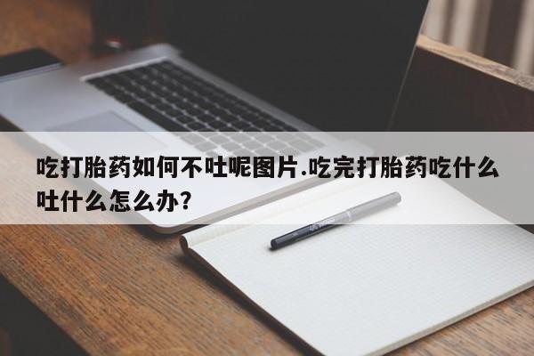 流产药货到付款吃打胎药如何不吐呢图片.吃完打胎药吃什么吐什么怎么办？