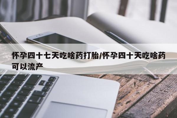 流产药货到付款怀孕四十七天吃啥药打胎/怀孕四十天吃啥药可以流产