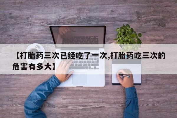 流产药货到付款【打胎药三次已经吃了一次,打胎药吃三次的危害有多大】
