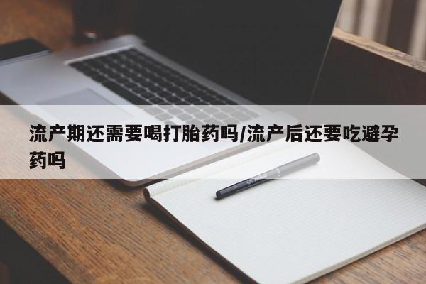 流产药货到付款流产期还需要喝打胎药吗/流产后还要吃避孕药吗