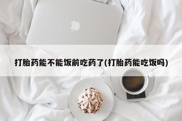 流产药货到付款打胎药能不能饭前吃药了(打胎药能吃饭吗)