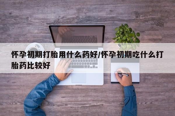 流产药货到付款怀孕初期打胎用什么药好/怀孕初期吃什么打胎药比较好