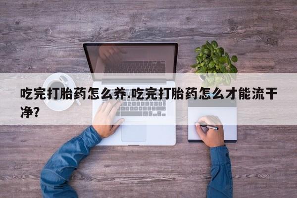 流产药货到付款吃完打胎药怎么养.吃完打胎药怎么才能流干净？