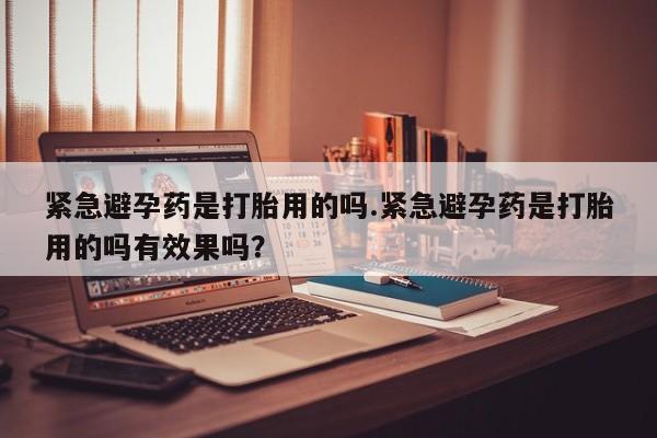 流产药货到付款紧急避孕药是打胎用的吗.紧急避孕药是打胎用的吗有效果吗？